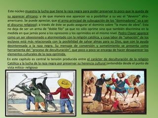 Este núcleo muestra la lucha que tiene la raza negra para poder preservar lo poco que le queda de
su aparecer africano; y de que manera ese aparecer va a posibilitar a su vez el “devenir” afro-
americano. Se puede apreciar, que el arma principal de subyugación de los “dominadores” va a ser
el discurso religiosol; a través de éste se pudo asegurar el dominio sobre “la mano de obra”. Esta
no deja de ser un arma de “doble filo” ya que no sólo oprime sino que también discrimina en la
medida en que jamás pone a los opresores y los oprimidos en el mismo nivel. Pedro Claver aparece
como un ser obsesionado y atormentado con la religión católica, y cuya labor de “salvación” de los
esclavos está más relacionada con la posibilidad de salvar almas para su Dios, que con la ayuda
desinteresada a la raza negra. Su mensaje de conversión y sometimiento se presenta como
herramienta del “proceso de deculturación”, que poco a poco se encarga de hacer desaparecer los
elementos culturales de la raza oprimida.
En este capítulo es central la tensión producida entre el carácter de deculturación de la religión
Católica y la lucha de la raza negra por preservar su herencia cultural (entendida desde el punto de
vista mítico- religioso
 