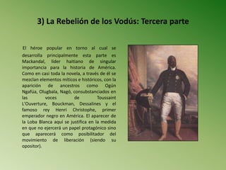 3) La Rebelión de los Vodús: Tercera parte
El héroe popular en torno al cual se
desarrolla principalmente esta parte es
Mackandal, líder haitiano de singular
importancia para la historia de América.
Como en casi toda la novela, a través de él se
mezclan elementos míticos e históricos, con la
aparición de ancestros como Ogún
Ngafúa, Olugbala, Nagó, consubstanciados en
las voces de Toussaint
L'Ouverture, Bouckman, Dessalines y el
famoso rey Henri Christophe, primer
emperador negro en América. El aparecer de
la Loba Blanca aquí se justifica en la medida
en que no ejercerá un papel protagónico sino
que aparecerá como posibilitador del
movimiento de liberación (siendo su
opositor).
 