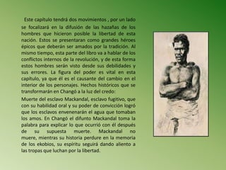 Este capítulo tendrá dos movimientos , por un lado
se focalizará en la difusión de las hazañas de los
hombres que hicieron posible la libertad de esta
nación. Estos se presentaran como grandes héroes
épicos que deberán ser amados por la tradición. Al
mismo tiempo, esta parte del libro va a hablar de los
conflictos internos de la revolución, y de esta forma
estos hombres serán visto desde sus debilidades y
sus errores. La figura del poder es vital en esta
capítulo, ya que él es el causante del cambio en el
interior de los personajes. Hechos históricos que se
transformarán en Changó a la luz del credo:
Muerte del esclavo Mackandal, esclavo fugitivo, que
con su habilidad oral y su poder de convicción logró
que los esclavos envenenarán el agua que tomaban
los amos. En Changó el difunto Mackandal toma la
palabra para explicar lo que ocurrió con él después
de su supuesta muerte. Mackandal no
muere, mientras su historia perdure en la memoria
de los ekobios, su espíritu seguirá dando aliento a
las tropas que luchan por la libertad.
 