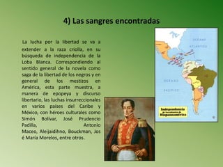4) Las sangres encontradas
La lucha por la libertad se va a
extender a la raza criolla, en su
búsqueda de independencia de la
Loba Blanca. Correspondiendo al
sentido general de la novela como
saga de la libertad de los negros y en
general de los mestizos en
América, esta parte muestra, a
manera de epopeya y discurso
libertario, las luchas insurreccionales
en varios países del Caribe y
México, con héroes culturales como
Simón Bolívar, José Prudencio
Padilla, Antonio
Maceo, Aleijaidihno, Bouckman, Jos
é María Morelos, entre otros.
 