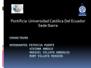 Pontificia Universidad Católica Del Ecuador
                Sede Ibarra

CHIVAS TOURS

INTEGRANTES: PATRICIA PUENTE
             VIVIANA ANGULO
             MASSIEL VILLOTA GONZALES
             RUBY VILLOTA REASCOS
 