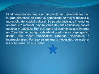 Finalmente encontramos el campo de las universidades con
la gran diferencia de estar ya organizado en mayor medida al
monopolio del capital cultural. Se puede decir que internet es
un producto material bajo la forma de redes físicas de cables
equipos y satélites. Por otra parte si asumimos que internet
en Colombia se configura desde el punto de vista geográfico
desde tres redes principales: Urbanas Nacionales e
Internacionales. Por eso se genera la necesidad de mejorar
las coberturas de sus redes.
 