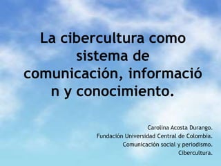 La cibercultura como sistema de comunicación, información y conocimiento. Carolina Acosta Durango. Fundación Universidad Central de Colombia. Comunicación social y periodismo. Cibercultura. 
