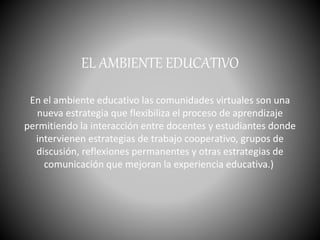 EL AMBIENTE EDUCATIVO
En el ambiente educativo las comunidades virtuales son una
nueva estrategia que flexibiliza el proceso de aprendizaje
permitiendo la interacción entre docentes y estudiantes donde
intervienen estrategias de trabajo cooperativo, grupos de
discusión, reflexiones permanentes y otras estrategias de
comunicación que mejoran la experiencia educativa.)
 