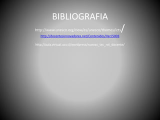 BIBLIOGRAFIA
http://www.unesco.org/new/es/unesco/themes/icts/
http://docentesinnovadores.net/Contenidos/Ver/5003
http://aula.virtual.ucv.cl/wordpress/nuevas_tec_rol_docente/
 