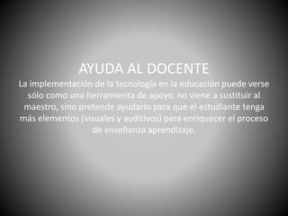 AYUDA AL DOCENTE
La implementación de la tecnología en la educación puede verse
sólo como una herramienta de apoyo, no viene a sustituir al
maestro, sino pretende ayudarlo para que el estudiante tenga
más elementos (visuales y auditivos) para enriquecer el proceso
de enseñanza aprendizaje.
 