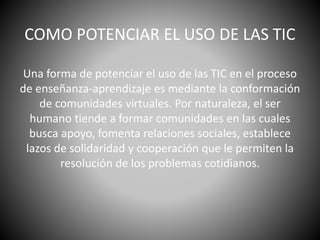 COMO POTENCIAR EL USO DE LAS TIC
Una forma de potenciar el uso de las TIC en el proceso
de enseñanza-aprendizaje es mediante la conformación
de comunidades virtuales. Por naturaleza, el ser
humano tiende a formar comunidades en las cuales
busca apoyo, fomenta relaciones sociales, establece
lazos de solidaridad y cooperación que le permiten la
resolución de los problemas cotidianos.
 