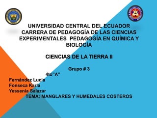 UNIVERSIDAD CENTRAL DEL ECUADOR
CARRERA DE PEDAGOGÍA DE LAS CIENCIAS
EXPERIMENTALES PEDAGOGÍA EN QUÍMICA Y
BIOLOGÍA
CIENCIAS DE LA TIERRA II
Grupo # 3
4to”A”
Fernández Lucia
Fonseca Karla
Yessenia Salazar
TEMA: MANGLARES Y HUMEDALES COSTEROS
 