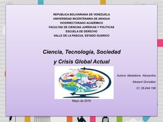 REPUBLICA BOLIVARIANA DE VENEZUELA
UNIVERSIDAD BICENTENARIA DE ARAGUA
VICERRECTORADO ACADÉMICO
FACULTAD DE CIENCIAS JURÍDICAS Y POLÍTICAS
ESCUELA DE DERECHO
VALLE DE LA PASCUA, ESTADO GUARICO
Ciencia, Tecnología, Sociedad
y Crisis Global Actual
Autora: Madeleine Alexandra
Alezard González
CI: 26.844.196
Mayo de 2016
 