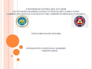 UNIVERSIDAD CENTRAL DEL ECUADOR
FACULTAD DE FILOSOFIA LETRAS Y CIENCIAS DE LA EDUCACION
CARRERA DE CIENCIAS NATURALES Y DELAMBNIENTE BIOLOGIA Y QUIMICA
TEMA:CIRCULO DE ESTUDIO
INTEGRANTES: ESTEFANIA CALDERON
CRISTINA RUIZ
 