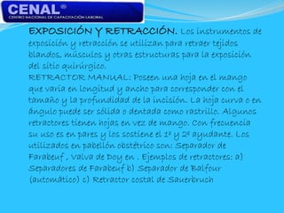 EXPOSICIÓN Y RETRACCIÓN. Los instrumentos de
exposición y retracción se utilizan para retraer tejidos
blandos, músculos y otras estructuras para la exposición
del sitio quirúrgico.
RETRACTOR MANUAL: Poseen una hoja en el mango
que varía en longitud y ancho para corresponder con el
tamaño y la profundidad de la incisión. La hoja curva o en
ángulo puede ser sólida o dentada como rastrillo. Algunos
retractores tienen hojas en vez de mango. Con frecuencia
su uso es en pares y los sostiene el 1º y 2º ayudante. Los
utilizados en pabellón obstétrico son: Separador de
Farabeuf , Valva de Doy en . Ejemplos de retractores: a)
Separadores de Farabeuf b) Separador de Balfour
(automático) c) Retractor costal de Sauerbruch
 