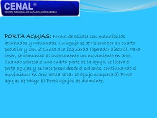 PORTA AGUJAS: Forma de alicate con mandíbulas
aplanadas y ranuradas. La aguja se aprisiona por su cuarto
posterior y con la punta a la izquierda (operador diestro). Para
coser, se comunica al instrumento un movimiento en arco.
Cuando sobresale una cuarta parte de la aguja, se libera el
porta agujas y se hace presa desde el saliente, continuando el
movimiento en arco hasta sacar la aguja completa a) Porta
agujas de Mayo b) Porta agujas de diamante.
 