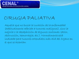 CIRUGIA PALIATIVA
Aquella que no busca la curación de la enfermedad
(habitualmente referida a tumores malignos), sino la
mejoría o la desaparición de algunos síntomas (dolor,
obstrucción, hemorragia, etc.). Normalmente está
indicada para tumores extendidos más allá del órgano en
el que se asientan
 
