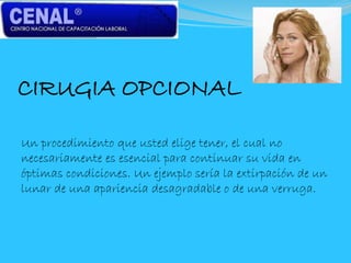 CIRUGIA OPCIONAL
Un procedimiento que usted elige tener, el cual no
necesariamente es esencial para continuar su vida en
óptimas condiciones. Un ejemplo sería la extirpación de un
lunar de una apariencia desagradable o de una verruga.
 