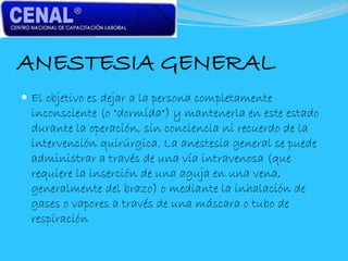 ANESTESIA GENERAL
 El objetivo es dejar a la persona completamente
inconsciente (o "dormida") y mantenerla en este estado
durante la operación, sin conciencia ni recuerdo de la
intervención quirúrgica. La anestesia general se puede
administrar a través de una vía intravenosa (que
requiere la inserción de una aguja en una vena,
generalmente del brazo) o mediante la inhalación de
gases o vapores a través de una máscara o tubo de
respiración
 