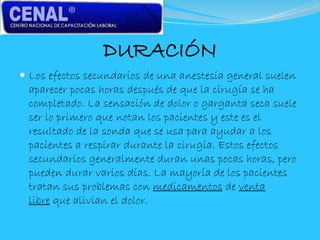 DURACIÓN
 Los efectos secundarios de una anestesia general suelen
aparecer pocas horas después de que la cirugía se ha
completado. La sensación de dolor o garganta seca suele
ser lo primero que notan los pacientes y este es el
resultado de la sonda que se usa para ayudar a los
pacientes a respirar durante la cirugía. Estos efectos
secundarios generalmente duran unas pocas horas, pero
pueden durar varios días. La mayoría de los pacientes
tratan sus problemas con medicamentos de venta
libre que alivian el dolor.
 