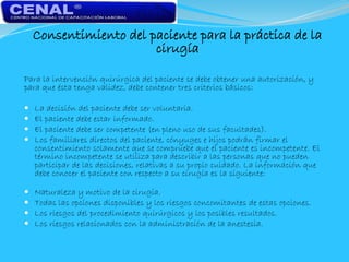 Consentimiento del paciente para la práctica de la
cirugía
Para la intervención quirúrgica del paciente se debe obtener una autorización, y
para que ésta tenga validez, debe contener tres criterios básicos:
 La decisión del paciente debe ser voluntaria.
 El paciente debe estar informado.
 El paciente debe ser competente (en pleno uso de sus facultades).
 Los familiares directos del paciente, cónyuges e hijos podrán firmar el
consentimiento solamente que se compruebe que el paciente es incompetente. El
término incompetente se utiliza para describir a las personas que no pueden
participar de las decisiones, relativas a su propio cuidado. La información que
debe conocer el paciente con respecto a su cirugía es la siguiente:
 Naturaleza y motivo de la cirugía.
 Todas las opciones disponibles y los riesgos concomitantes de estas opciones.
 Los riesgos del procedimiento quirúrgicos y los posibles resultados.
 Los riesgos relacionados con la administración de la anestesia.
 