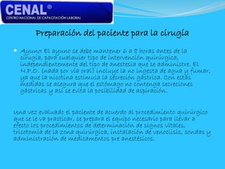 Preparación del paciente para la cirugía
 Ayuno: El ayuno se debe mantener 6 a 8 horas antes de la
cirugía, para cualquier tipo de intervención quirúrgica,
independientemente del tipo de anestesia que se administre. El
N.P.O. (nada por vía oral) incluye la no ingesta de agua y fumar,
ya que la nicotina estimula la secreción gástrica. Con estas
medidas se asegura que el estómago no contenga secreciones
gástricas y así se evita la posibilidad de aspiración.
Una vez evaluado el paciente de acuerdo al procedimiento quirúrgico
que se le va practicar, se prepara el equipo necesario para llevar a
efecto los procedimientos de determinación de signos vitales,
tricotomía de la zona quirúrgica, instalación de venoclisis, sondas y
administración de medicamentos pre anestésicos.
 