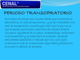 PERIODO TRANSOPRATORIO
Es el lapso de tiempo que va pasa desde que el paciente es
admitido en la sala de operaciones y es les trasladado a la
sala de recuperación, constituye el acto quirúrgico en el
que el equipo quirúrgico interviene de manera directa
(cirujano, ayudante de cirujano, anestesiólogo, enfermera
instrumentista y la enfermera circulante), teniendo
actividades específicas a realizar pero con una visón
unánime la cual es: proporcionar seguridad y eficacia en
el proceso a realizar al paciente.
 