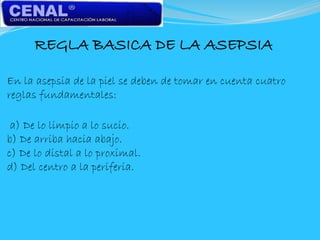 REGLA BASICA DE LA ASEPSIA
En la asepsia de la piel se deben de tomar en cuenta cuatro
reglas fundamentales:
a) De lo limpio a lo sucio.
b) De arriba hacia abajo.
c) De lo distal a lo proximal.
d) Del centro a la periferia.
 