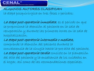 ALGUNOS AUTORES CLASIFICAN
la etapa posquirúrgica en tres fases o periodos:
La etapa post-operatoria inmediata, es el periodo en que
se proporciona la atención al paciente en la sala de
recuperación y durante las primeras horas en la sala de
hospitalización.
La etapa post-operatoria intermedia o mediata,
comprende la atención del paciente durante la
convalecencia de la cirugía hasta la pre-alta del paciente.
La etapa post-operatoria tardía consiste en la planeación
del alta del paciente y la enseñanza de los cuidados en
el hogar, así como de las recomendaciones especiales.
 