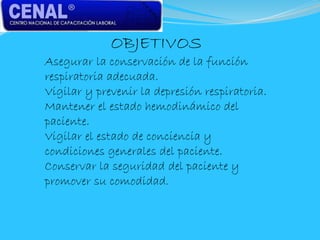 OBJETIVOS
Asegurar la conservación de la función
respiratoria adecuada.
Vigilar y prevenir la depresión respiratoria.
Mantener el estado hemodinámico del
paciente.
Vigilar el estado de conciencia y
condiciones generales del paciente.
Conservar la seguridad del paciente y
promover su comodidad.
 