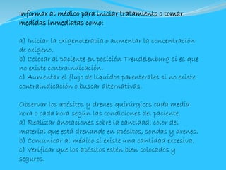 Informar al médico para iniciar tratamiento o tomar
medidas inmediatas como:
a) Iniciar la oxigenoterapia o aumentar la concentración
de oxígeno.
b) Colocar al paciente en posición Trendelenburg si es que
no existe contraindicación.
c) Aumentar el flujo de líquidos parenterales si no existe
contraindicación o buscar alternativas.
Observar los apósitos y drenes quirúrgicos cada media
hora o cada hora según las condiciones del paciente.
a) Realizar anotaciones sobre la cantidad, color del
material que está drenando en apósitos, sondas y drenes.
b) Comunicar al médico si existe una cantidad excesiva.
c) Verificar que los apósitos estén bien colocados y
seguros.
 