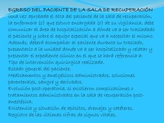 EGRESO DEL PACIENTE DE LA SALA DE RECUPERACIÓN
Una vez aprobada el alta del paciente de la sala de recuperación,
la enfermera (o) que estuvo encargada (o) de su vigilancia, debe
comunicar al área de hospitalización a dónde va a ser trasladado
el paciente y sobre el equipo especial que va a necesitar el mismo.
Además, deberá acompañar al paciente durante su traslado,
presentarlo a la unidad donde va a ser hospitalizado y relatar y
presentar el expediente clínico en el que se hará referencia a:
Tipo de intervención quirúrgica realizada.
Estado general del paciente.
Medicamentos y analgésicos administrados, soluciones
parenterales, sangre y derivados.
Evolución post-operatoria, si existieron complicaciones o
tratamientos administrados en la sala de recuperación post-
anestésica.
Existencia y situación de apósitos, drenajes y catéteres.
Registro de las últimas cifras de signos vitales.
 