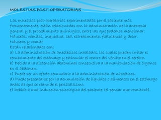 MOLESTIAS POST-OPERATORIAS
Las molestias post-operatorias experimentadas por el paciente más
frecuentemente, están relacionadas con la administración de la anestesia
general y el procedimiento quirúrgico, entre las que podemos mencionar:
Náuseas, vómitos, inquietud, sed, estreñimiento, flatulencia y dolor.
Náuseas y vómito
Están relacionados con:
a) La administración de anestésicos inhalados, los cuales pueden irritar el
recubrimiento del estómago y estimular el centro del vómito en el cerebro.
b) Debido a la distensión abdominal consecutiva a la manipulación de órganos
en el abdomen.
c) Puede ser un efecto secundario a la administración de narcóticos.
d) Puede presentarse por la acumulación de líquidos o alimentos en el estómago
antes de que se reanude el peristaltismo.
e) Debido a una inducción psicológica del paciente (el pensar que vomitará).
 
