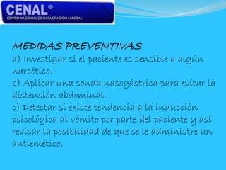MEDIDAS PREVENTIVAS
a) Investigar si el paciente es sensible a algún
narcótico.
b) Aplicar una sonda nasogástrica para evitar la
distensión abdominal.
c) Detectar si existe tendencia a la inducción
psicológica al vómito por parte del paciente y así
revisar la posibilidad de que se le administre un
antiemético.
 