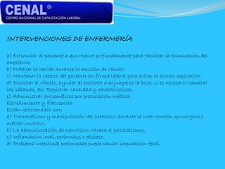 INTERVENCIONES DE ENFERMERÍA
a) Estimular al paciente a que respire profundamente para facilitar la eliminación del
anestésico.
b) Proteger la herida durante la emisión de vómito.
c) Mantener la cabeza del paciente en forma lateral para evitar la bronco aspiración.
d) Desechar el vómito, ayudar al paciente a enjuagarse la boca; si es necesario cambiar
las sábanas, etc. Registrar cantidad y características.
e) Administrar antieméticos por prescripción médica.
Estreñimiento y flatulencia
Están relacionados con:
a) Traumatismo y manipulación del intestino durante la intervención quirúrgica o
método invasivo.
b) La administración de narcóticos retrasa el peristaltismo.
c) Inflamación local, peritonitis o absceso.
d) Problema intestinal prolongado puede causar imputación fecal.
 