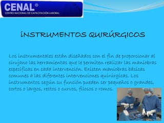 iNSTRUMENTOS QUIRÚRGICOS
Los instrumentales están diseñados con el fin de proporcionar al
cirujano las herramientas que le permiten realizar las maniobras
específicas en cada intervención. Existen maniobras básicas
comunes a las diferentes intervenciones quirúrgicas. Los
instrumentos según su función pueden ser pequeños o grandes,
cortos o largos, rectos o curvos, filosos o romos.
 