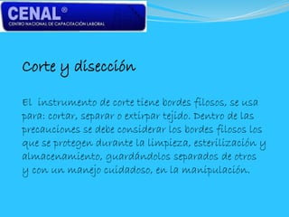 Corte y disección
El instrumento de corte tiene bordes filosos, se usa
para: cortar, separar o extirpar tejido. Dentro de las
precauciones se debe considerar los bordes filosos los
que se protegen durante la limpieza, esterilización y
almacenamiento, guardándolos separados de otros
y con un manejo cuidadoso, en la manipulación.
 