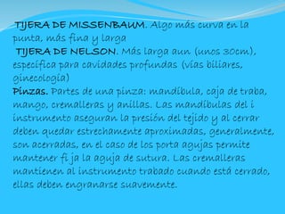TIJERA DE MISSENBAUM. Algo más curva en la
punta, más fina y larga
TIJERA DE NELSON. Más larga aun (unos 30cm),
específica para cavidades profundas (vías biliares,
ginecología)
Pinzas. Partes de una pinza: mandíbula, caja de traba,
mango, cremalleras y anillas. Las mandíbulas del i
instrumento aseguran la presión del tejido y al cerrar
deben quedar estrechamente aproximadas, generalmente,
son acerradas, en el caso de los porta agujas permite
mantener fi ja la aguja de sutura. Las cremalleras
mantienen al instrumento trabado cuando está cerrado,
ellas deben engranarse suavemente.
 