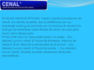 PINZAS HEMOSTÁTICAS: Tienen 2 partes prensiles en las
ramas con estrías opuestas, que se estabilizan por un
engranaje oculto y se controlan por los anillos; al cerrarse los
mangos se mantienen sobre dientes de cierre. Se usan para
ocluir vasos sanguíneos.
PINZA DE KELLY. Ranurada hasta 1/3 medio - Sin
dientes( curva o recta) b) Pinza de Rochester. Ranura da
hasta el final (base de la extremidad de la pinza) - Sin
dientes( curva o recta) c) Pinza de Kocher. - Con dientes(
curva o recta). Existen muchas variaciones de pinzas
hemostáticas
 