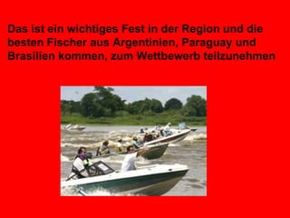 Das ist ein wichtiges Fest in der Region und die besten Fischer aus Argentinien, Paraguay und Brasilien kommen, zum Wettbewerb teilzunehmen   