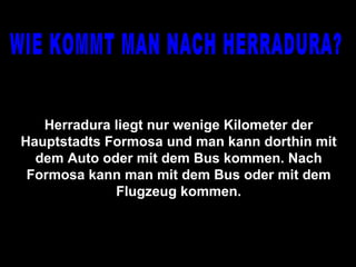 WIE KOMMT MAN NACH HERRADURA? Herradura liegt nur wenige Kilometer der Hauptstadts Formosa und man kann dorthin mit dem Auto oder mit dem Bus kommen. Nach Formosa kann man mit dem Bus oder mit dem Flugzeug kommen. 