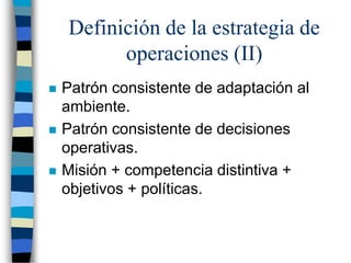 Definición de la estrategia de
operaciones (II)
 Patrón consistente de adaptación al
ambiente.
 Patrón consistente de decisiones
operativas.
 Misión + competencia distintiva +
objetivos + políticas.
 