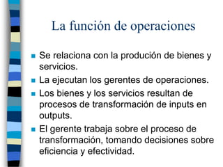 La función de operaciones
 Se relaciona con la produción de bienes y
servicios.
 La ejecutan los gerentes de operaciones.
 Los bienes y los servicios resultan de
procesos de transformación de inputs en
outputs.
 El gerente trabaja sobre el proceso de
transformación, tomando decisiones sobre
eficiencia y efectividad.
 