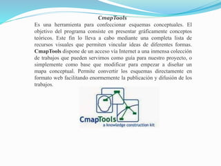 CmapTools
Es una herramienta para confeccionar esquemas conceptuales. El
objetivo del programa consiste en presentar gráficamente conceptos
teóricos. Este fin lo lleva a cabo mediante una completa lista de
recursos visuales que permiten vincular ideas de diferentes formas.
CmapTools dispone de un acceso vía Internet a una inmensa colección
de trabajos que pueden servirnos como guía para nuestro proyecto, o
simplemente como base que modificar para empezar a diseñar un
mapa conceptual. Permite convertir los esquemas directamente en
formato web facilitando enormemente la publicación y difusión de los
trabajos.
 