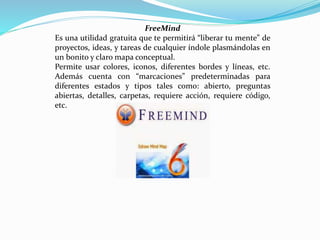 FreeMind
Es una utilidad gratuita que te permitirá “liberar tu mente” de
proyectos, ideas, y tareas de cualquier índole plasmándolas en
un bonito y claro mapa conceptual.
Permite usar colores, iconos, diferentes bordes y líneas, etc.
Además cuenta con “marcaciones” predeterminadas para
diferentes estados y tipos tales como: abierto, preguntas
abiertas, detalles, carpetas, requiere acción, requiere código,
etc.
 