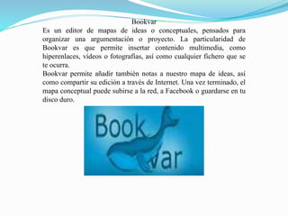 Bookvar
Es un editor de mapas de ideas o conceptuales, pensados para
organizar una argumentación o proyecto. La particularidad de
Bookvar es que permite insertar contenido multimedia, como
hiperenlaces, vídeos o fotografías, así como cualquier fichero que se
te ocurra.
Bookvar permite añadir también notas a nuestro mapa de ideas, así
como compartir su edición a través de Internet. Una vez terminado, el
mapa conceptual puede subirse a la red, a Facebook o guardarse en tu
disco duro.
 