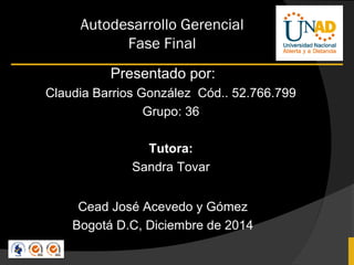 Autodesarrollo Gerencial 
Fase Final 
Presentado por: 
Claudia Barrios González Cód.. 52.766.799 
Grupo: 36 
Tutora: 
Sandra Tovar 
Cead José Acevedo y Gómez 
Bogotá D.C, Diciembre de 2014 
 