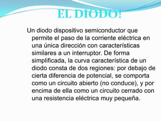 EL DIODO!Un diodo dispositivo semiconductor que permite el paso de la corriente eléctrica en una única dirección con características similares a un interruptor. De forma simplificada, la curva característica de un diodo consta de dos regiones: por debajo de cierta diferencia de potencial, se comporta como un circuito abierto (no conduce), y por encima de ella como un circuito cerrado con una resistencia eléctrica muy pequeña.