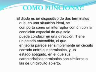 COMO FUNCIONA?!El diodo es un dispositivo de dos terminales que, en una situación ideal, se comporta como un interruptor común con la condición especial de que solo puede conducir en una dirección. Tiene un estado encendido, el que en teoría parece ser simplemente un circuito cerrado entre sus terminales, y un estado apagado, en el que sus características terminales son similares a las de un circuito abierto.