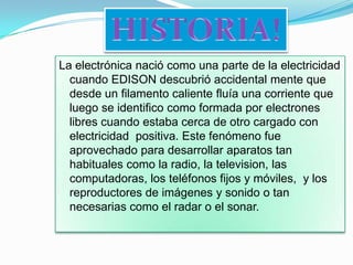 HISTORIA!La electrónica nació como una parte de la electricidad cuando EDISON descubrió accidental mente que desde un filamento caliente fluía una corriente que luego se identifico como formada por electrones libres cuando estaba cerca de otro cargado con electricidad  positiva. Este fenómeno fue aprovechado para desarrollar aparatos tan habituales como la radio, la television, las computadoras, los teléfonos fijos y móviles,  y los reproductores de imágenes y sonido o tan necesarias como el radar o el sonar.