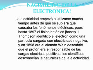 NACIMIENTO DE LA ELECTRONICA!La electricidad empezó a utilizarse mucho tiempo antes de que se supiera que causaba los fenómenos eléctricos, pues hasta 1897 el físico británico jhosep J. Thompson identifico el electrón como una partícula cargada con electricidad negativa, y en 1898 era el alemán Wein descubrió que el protón era el responsable de las cargas eléctricas positivas, los científicos desconocían la naturaleza de la electricidad. 