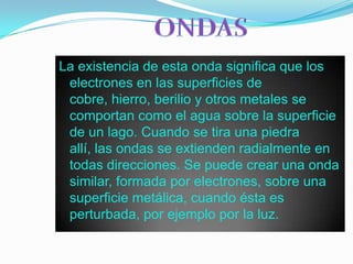 ONDASLa existencia de esta onda significa que los electrones en las superficies de cobre, hierro, berilio y otros metales se comportan como el agua sobre la superficie de un lago. Cuando se tira una piedra allí, las ondas se extienden radialmente en todas direcciones. Se puede crear una onda similar, formada por electrones, sobre una superficie metálica, cuando ésta es perturbada, por ejemplo por la luz.