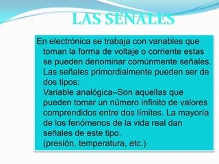 LAS SEÑALESEn electrónica se trabaja con variables que toman la forma de voltaje o corriente estas se pueden denominar comúnmente señales. Las señales primordialmente pueden ser de dos tipos:Variable analógica–Son aquellas que pueden tomar un número infinito de valores comprendidos entre dos límites. La mayoría de los fenómenos de la vida real dan señales de este tipo. (presión, temperatura, etc.)