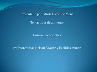 Presentado por: María Cleotilde Mena  Tema: tipos de alimento Universidad católica Profesores: J0se Nelson Álvarez y Euclides Murcia 